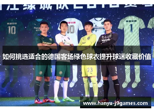 如何挑选适合的德国客场绿色球衣提升球迷收藏价值 如何挑选适合的德国客场绿色球衣提升球迷收藏价值