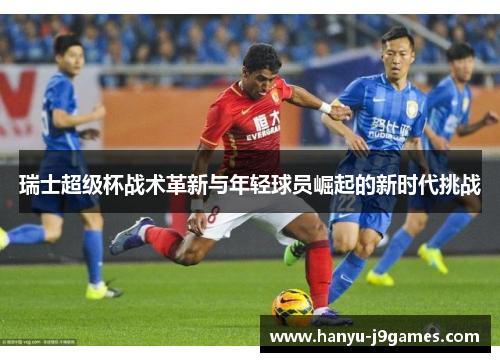 瑞士超级杯战术革新与年轻球员崛起的新时代挑战