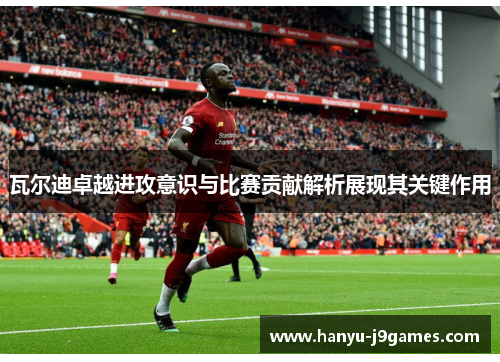 瓦尔迪卓越进攻意识与比赛贡献解析展现其关键作用