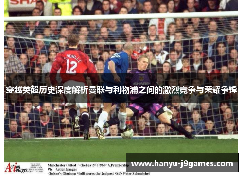 穿越英超历史深度解析曼联与利物浦之间的激烈竞争与荣耀争锋 穿越英超历史深度解析曼联与利物浦之间的激烈竞争与荣耀争锋