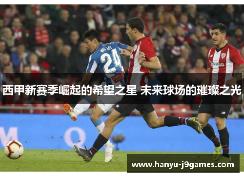 西甲新赛季崛起的希望之星 未来球场的璀璨之光 西甲新赛季崛起的希望之星 未来球场的璀璨之光