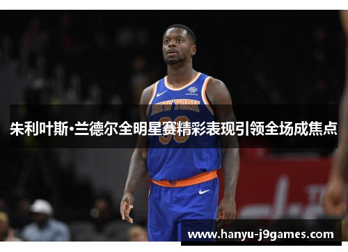 朱利叶斯·兰德尔全明星赛精彩表现引领全场成焦点