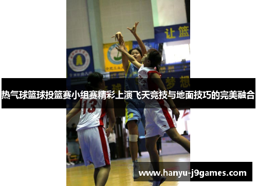 热气球篮球投篮赛小组赛精彩上演飞天竞技与地面技巧的完美融合