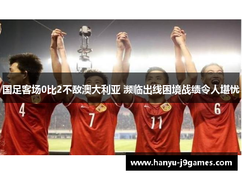 国足客场0比2不敌澳大利亚 濒临出线困境战绩令人堪忧