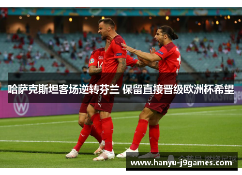 哈萨克斯坦客场逆转芬兰 保留直接晋级欧洲杯希望 哈萨克斯坦客场逆转芬兰 保留直接晋级欧洲杯希望
