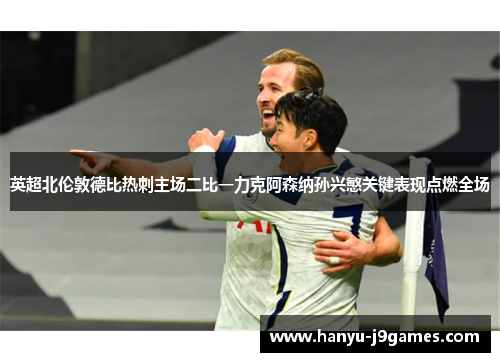 英超北伦敦德比热刺主场二比一力克阿森纳孙兴慜关键表现点燃全场