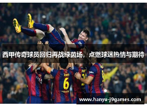 西甲传奇球员回归再战绿茵场，点燃球迷热情与期待